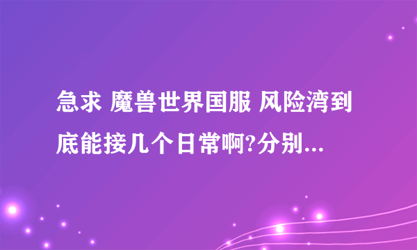 急求 魔兽世界国服 风险湾到底能接几个日常啊?分别是哪几个NPC？越详细越好！在线等！谢谢了！！