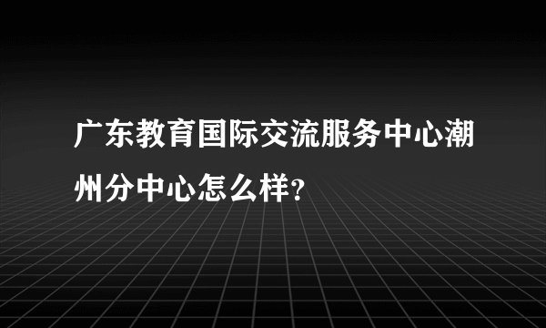 广东教育国际交流服务中心潮州分中心怎么样？