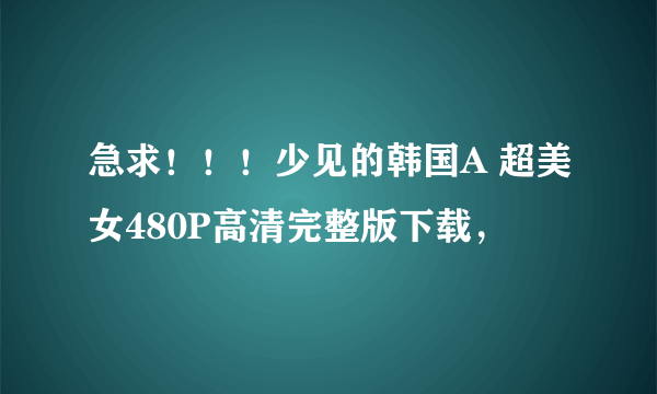 急求！！！少见的韩国A 超美女480P高清完整版下载，