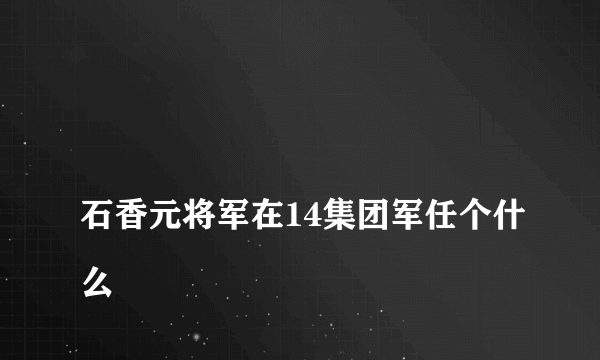 
石香元将军在14集团军任个什么

