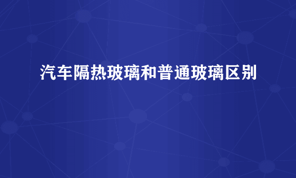 汽车隔热玻璃和普通玻璃区别