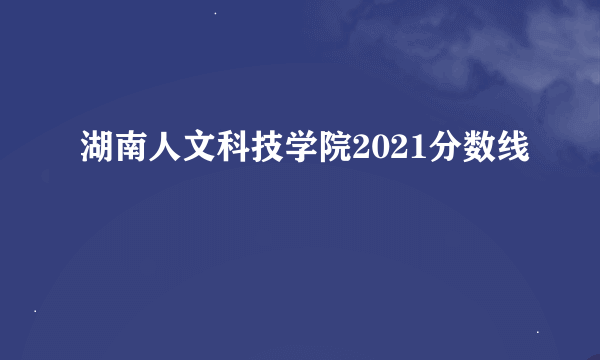 湖南人文科技学院2021分数线