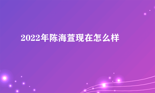 2022年陈海萱现在怎么样