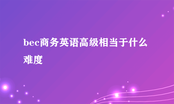 bec商务英语高级相当于什么难度