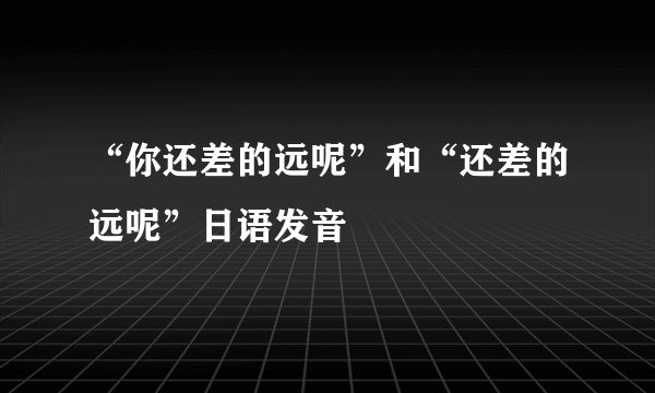 “你还差的远呢”和“还差的远呢”日语发音