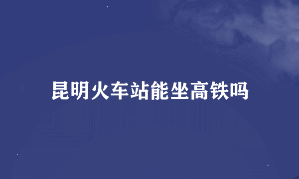 昆明火车站能坐高铁吗