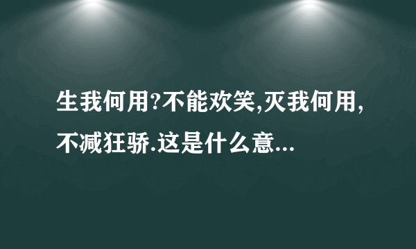 生我何用?不能欢笑,灭我何用,不减狂骄.这是什么意思?谢谢!