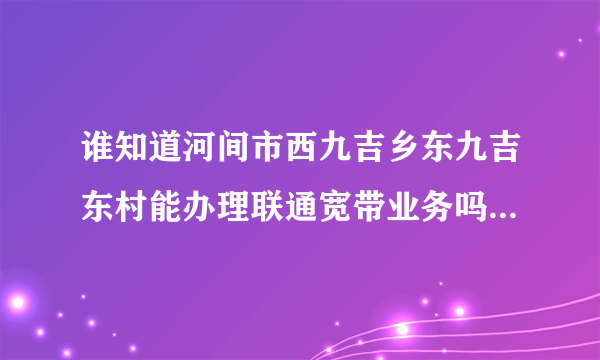 谁知道河间市西九吉乡东九吉东村能办理联通宽带业务吗，我给联通客服她说不清楚，给高分