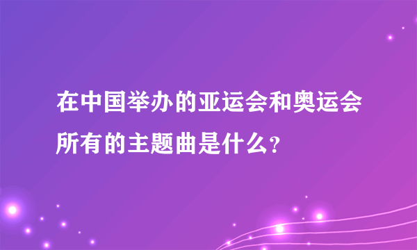 在中国举办的亚运会和奥运会所有的主题曲是什么？