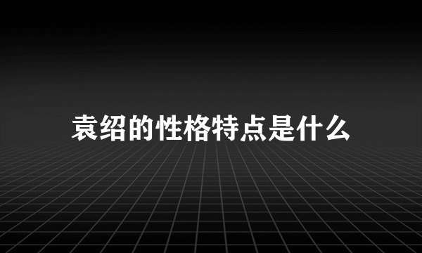 袁绍的性格特点是什么