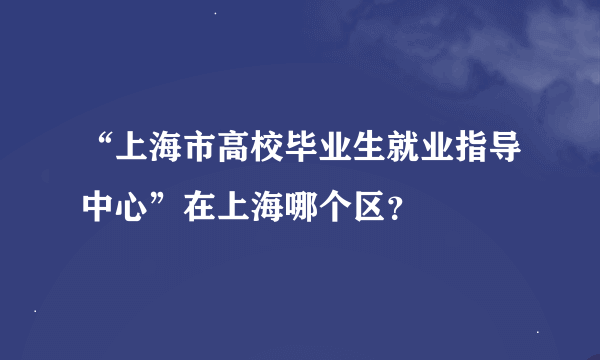 “上海市高校毕业生就业指导中心”在上海哪个区？