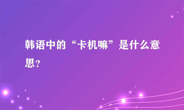 韩语中的“卡机嘛”是什么意思？