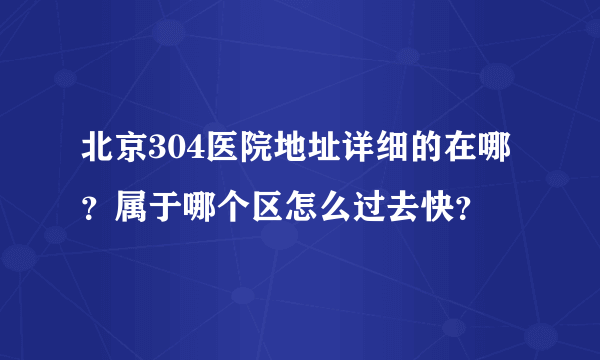 北京304医院地址详细的在哪？属于哪个区怎么过去快？