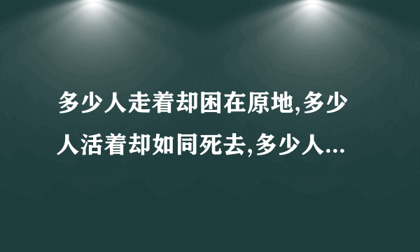 多少人走着却困在原地,多少人活着却如同死去,多少人爱着却好似分离,多少人笑着却满含泪滴,