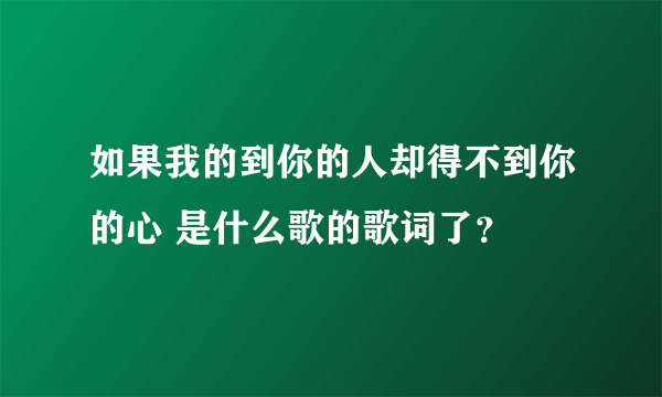 如果我的到你的人却得不到你的心 是什么歌的歌词了？