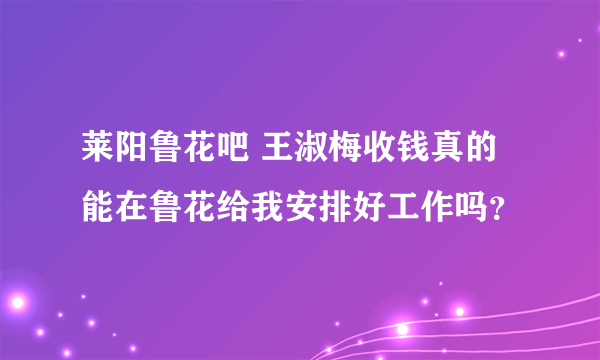 莱阳鲁花吧 王淑梅收钱真的能在鲁花给我安排好工作吗？