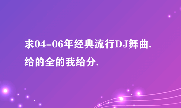 求04-06年经典流行DJ舞曲. 给的全的我给分.