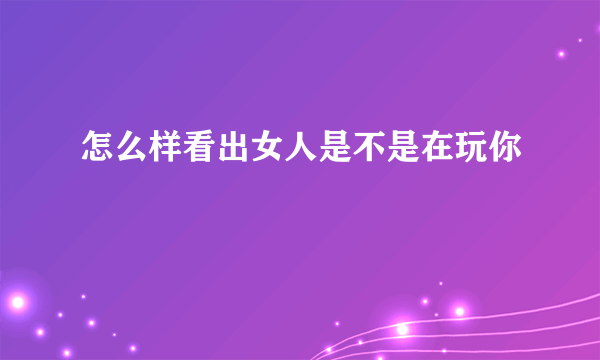 怎么样看出女人是不是在玩你