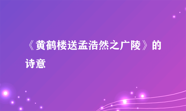 《黄鹤楼送孟浩然之广陵》的诗意