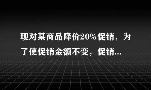 现对某商品降价20%促销，为了使促销金额不变，促销量要比按原价促销时增加百分之几？（用方程解）