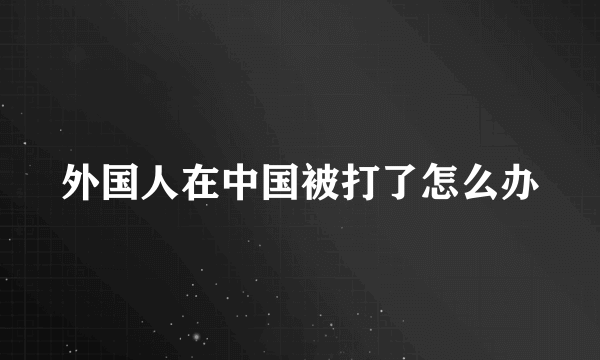 外国人在中国被打了怎么办