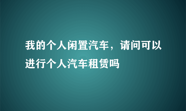 我的个人闲置汽车，请问可以进行个人汽车租赁吗