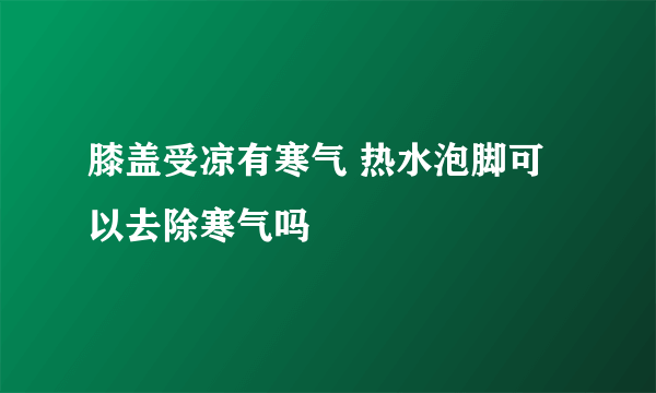 膝盖受凉有寒气 热水泡脚可以去除寒气吗