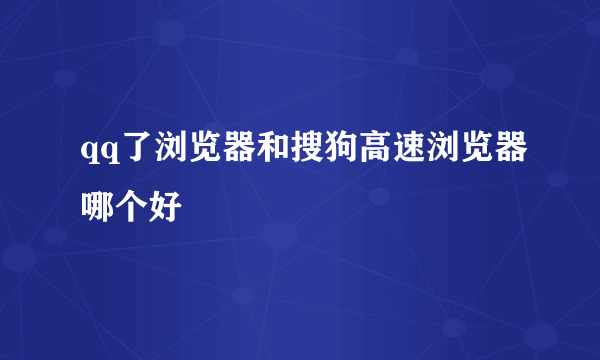 qq了浏览器和搜狗高速浏览器哪个好