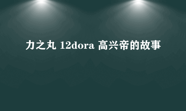 力之丸 12dora 高兴帝的故事