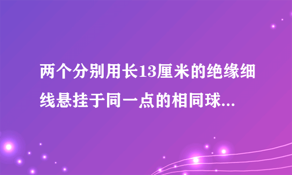 两个分别用长13厘米的绝缘细线悬挂于同一点的相同球形导体，带有同种等量电荷（可视为点电荷）．由于静电