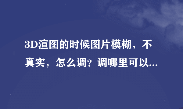 3D渲图的时候图片模糊，不真实，怎么调？调哪里可以调出来真实点的清晰的效果？