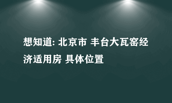 想知道: 北京市 丰台大瓦窑经济适用房 具体位置