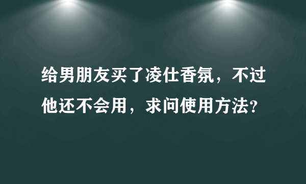 给男朋友买了凌仕香氛，不过他还不会用，求问使用方法？