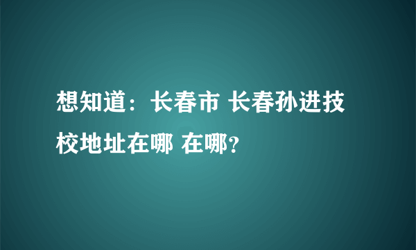 想知道：长春市 长春孙进技校地址在哪 在哪？