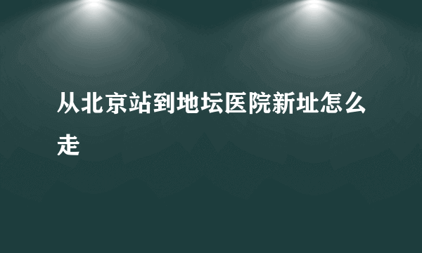 从北京站到地坛医院新址怎么走