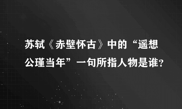 苏轼《赤壁怀古》中的“遥想公瑾当年”一句所指人物是谁？