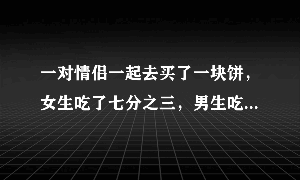 一对情侣一起去买了一块饼，女生吃了七分之三，男生吃了剩下的七分之四，男生比女生多付了4.5元，问这