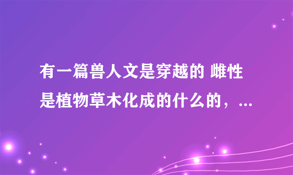 有一篇兽人文是穿越的 雌性是植物草木化成的什么的，好像是吧！是什么来着，知道的告诉我，谢谢