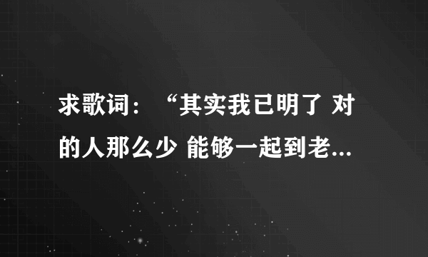 求歌词：“其实我已明了 对的人那么少 能够一起到老 那比什么都重要”，这首歌的名字叫做什么啊？