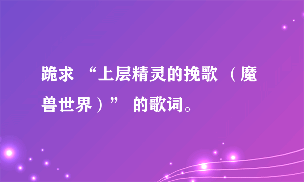 跪求 “上层精灵的挽歌 （魔兽世界）” 的歌词。