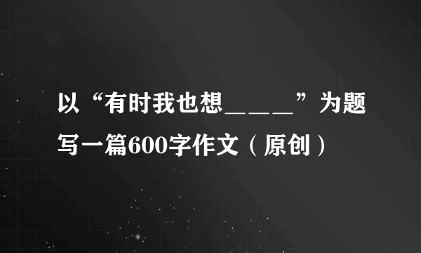 以“有时我也想＿＿＿”为题写一篇600字作文（原创）