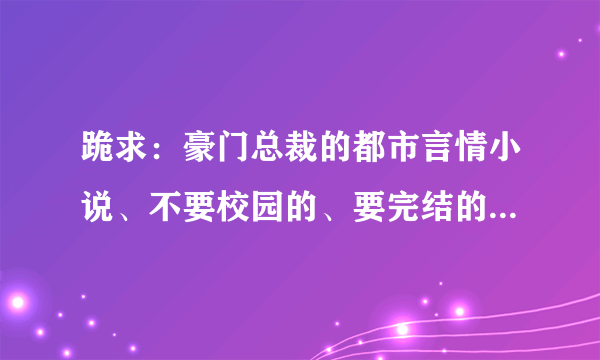 跪求：豪门总裁的都市言情小说、不要校园的、要完结的、不要有VIP的、要好看的、不要剧情特别简单的、、、