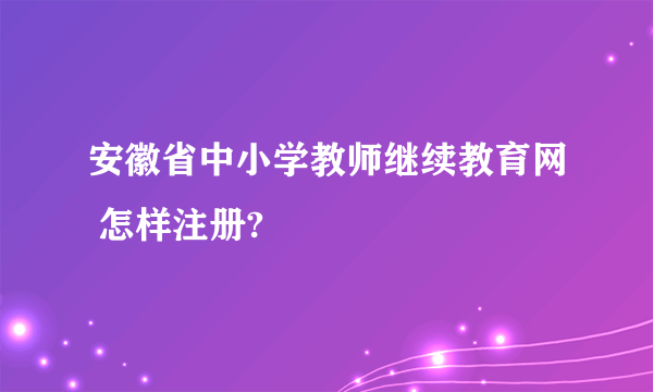 安徽省中小学教师继续教育网 怎样注册?