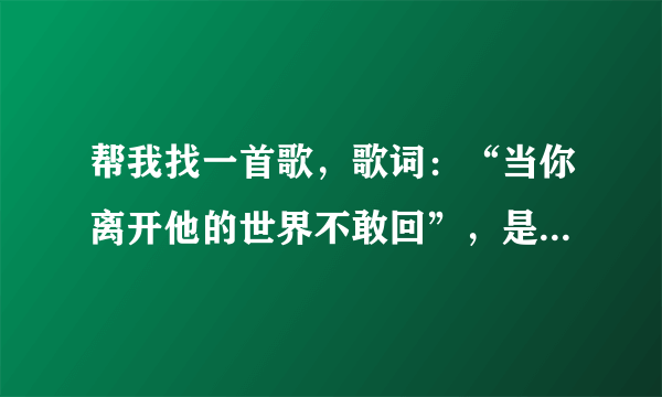 帮我找一首歌，歌词：“当你离开他的世界不敢回”，是哪一首歌的