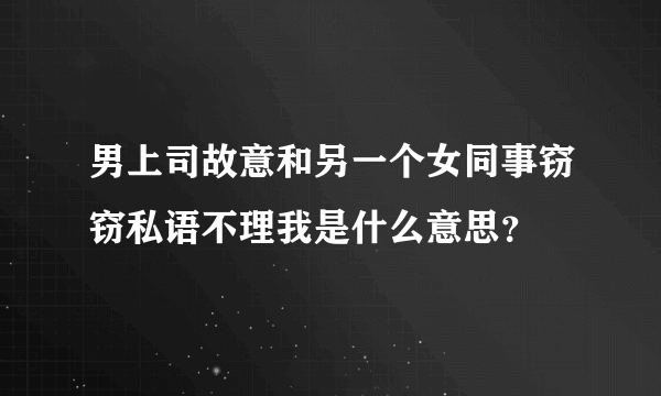 男上司故意和另一个女同事窃窃私语不理我是什么意思？