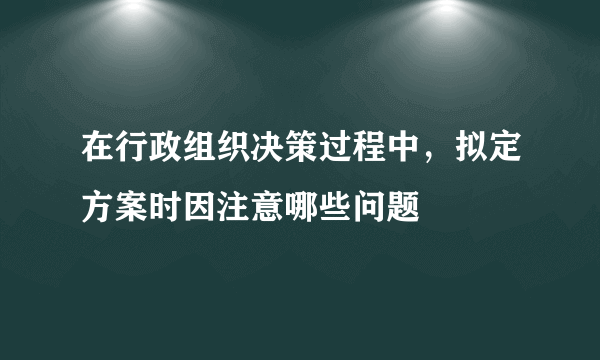 在行政组织决策过程中，拟定方案时因注意哪些问题