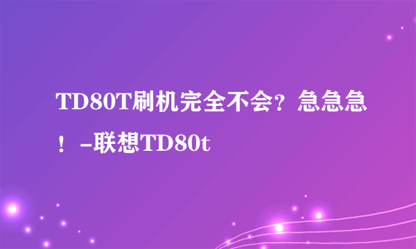 TD80T刷机完全不会？急急急！-联想TD80t