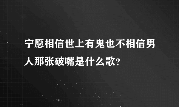 宁愿相信世上有鬼也不相信男人那张破嘴是什么歌？