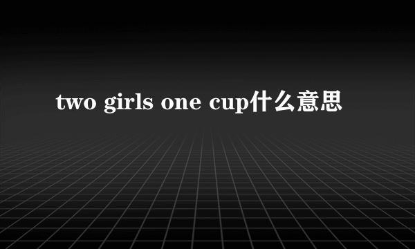 two girls one cup什么意思