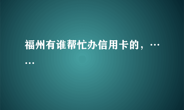 福州有谁帮忙办信用卡的，……